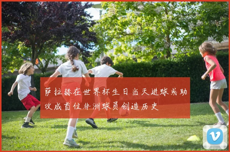 萨拉赫在世界杯生日当天进球或助攻成首位非洲球员创造历史