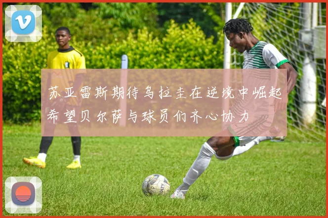 苏亚雷斯期待乌拉圭在逆境中崛起希望贝尔萨与球员们齐心协力