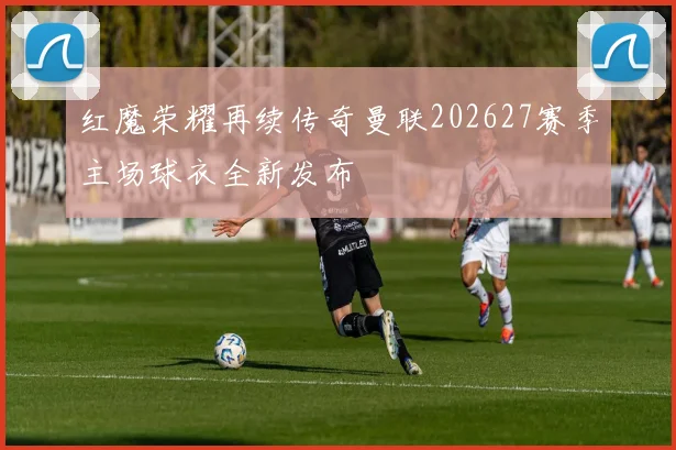 红魔荣耀再续传奇曼联202627赛季主场球衣全新发布