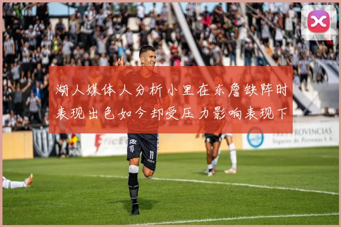 湖人媒体人分析小里在东詹缺阵时表现出色如今却受压力影响表现下滑