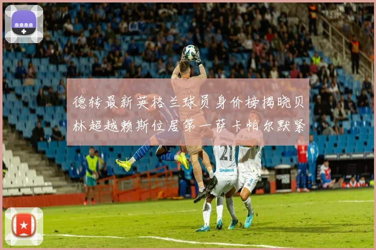 德转最新英格兰球员身价榜揭晓贝林超越赖斯位居第一萨卡帕尔默紧随其后