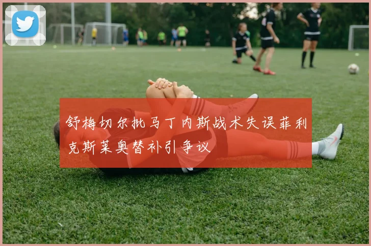 舒梅切尔批马丁内斯战术失误菲利克斯莱奥替补引争议