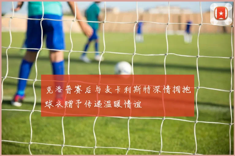 克洛普赛后与麦卡利斯特深情拥抱球衣赠予传递温暖情谊