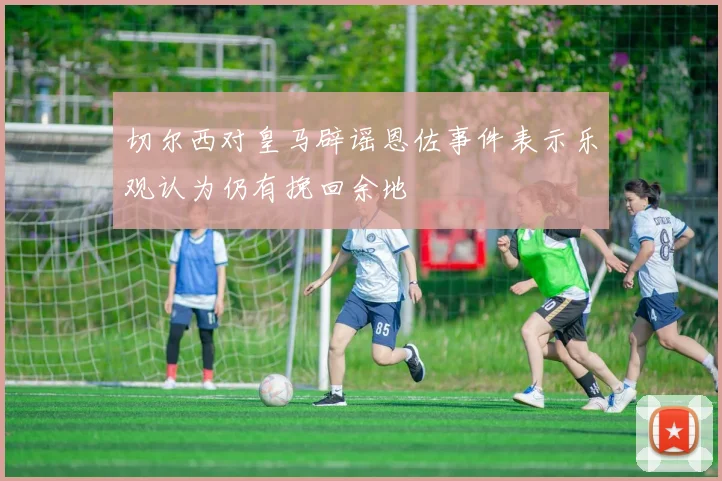切尔西对皇马辟谣恩佐事件表示乐观认为仍有挽回余地
