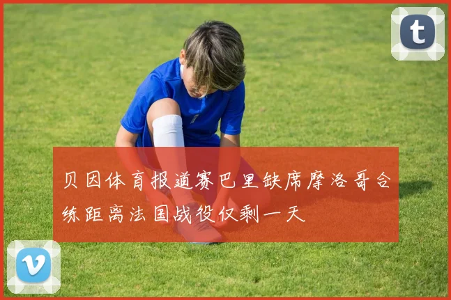 贝因体育报道赛巴里缺席摩洛哥合练距离法国战役仅剩一天