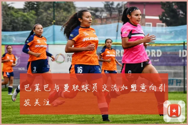 巴莱巴与曼联球员交流加盟意向引发关注