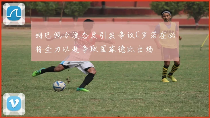 姆巴佩冷漠态度引发争议C罗若在必将全力以赴争取国家德比出场