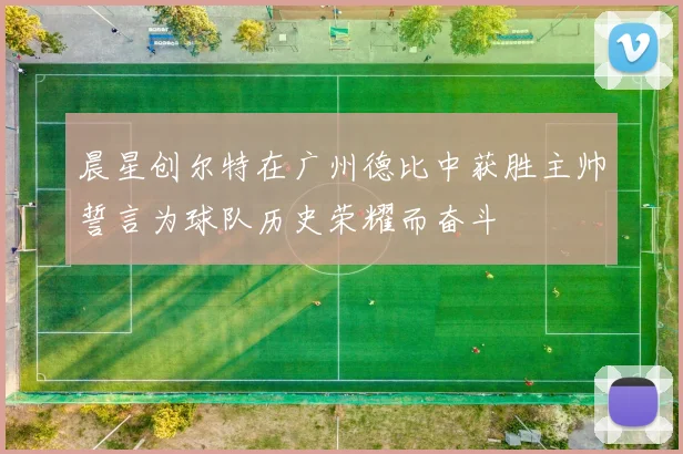 晨星创尔特在广州德比中获胜主帅誓言为球队历史荣耀而奋斗