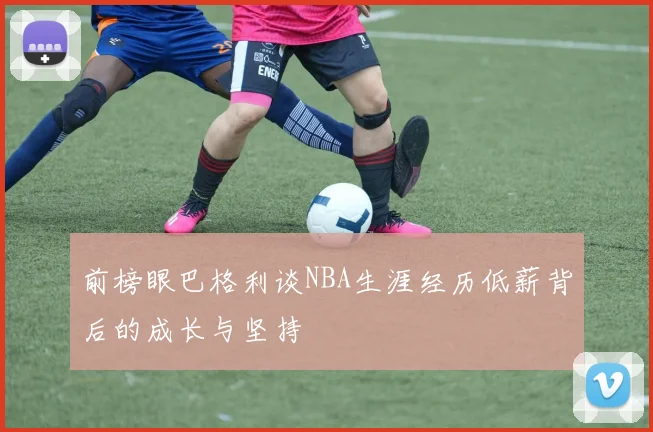 前榜眼巴格利谈NBA生涯经历低薪背后的成长与坚持