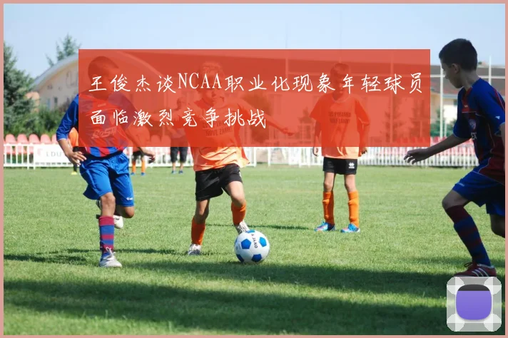 王俊杰谈NCAA职业化现象年轻球员面临激烈竞争挑战