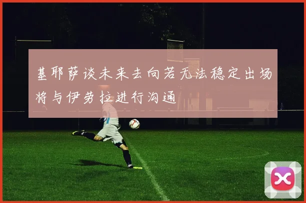 基耶萨谈未来去向若无法稳定出场将与伊劳拉进行沟通