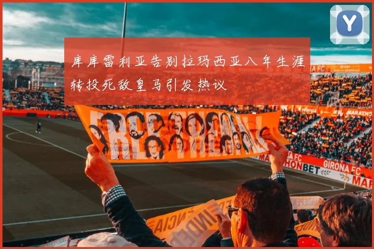 库库雷利亚告别拉玛西亚八年生涯转投死敌皇马引发热议