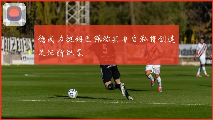 德尚力挺姆巴佩称其非自私将创造足坛新纪录