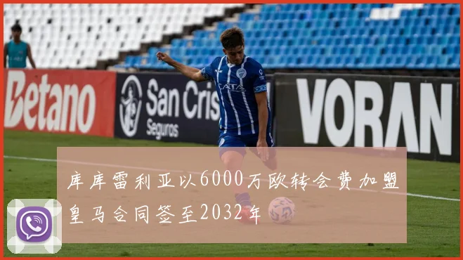 库库雷利亚以6000万欧转会费加盟皇马合同签至2032年